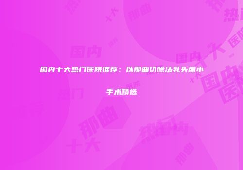 国内十大热门医院推荐：以那曲切除法乳头缩小手术精选
