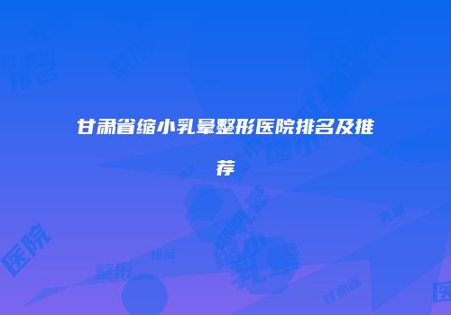 甘肃省缩小乳晕整形医院排名及推荐