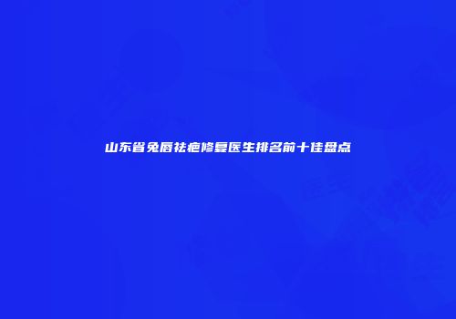 山东省兔唇祛疤修复医生排名前十佳盘点