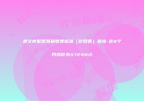 遵义市整型耳朵收费标准（价目表）查询-近8个月均价为57249元