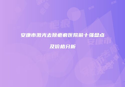 安康市激光去除疤痕医院前十强盘点及价格分析