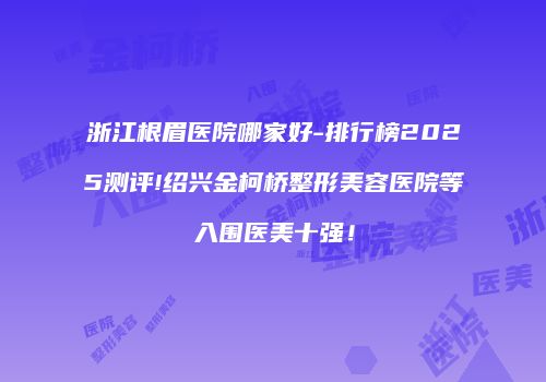 浙江根眉医院哪家好-排行榜2025测评!绍兴金柯桥整形美容医院等入围医美十强！