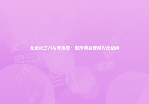 北京史三八与菲洛嘉：整形美容医院对比指南