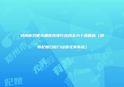 郑州市双管托槽医院排行综合实力十强精选（郑州妃她口腔门诊部尤其有名）
