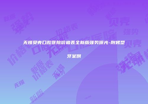 无锡贝壳口腔医院价格表全新版强势曝光-附烤塑牙案例