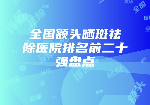 全国额头晒斑祛除医院排名前二十强盘点