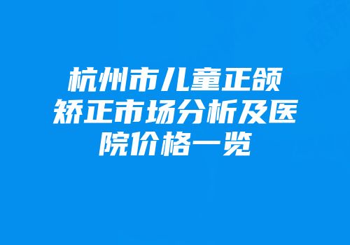 杭州市儿童正颌矫正市场分析及医院价格一览