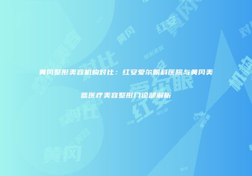 黄冈整形美容机构对比：红安爱尔眼科医院与黄冈美嘉医疗美容整形门诊部解析