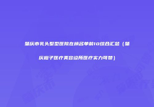 肇庆市乳头整型医院在榜名单前10综合汇总（肇庆橙子医疗美容诊所医疗实力可赞）