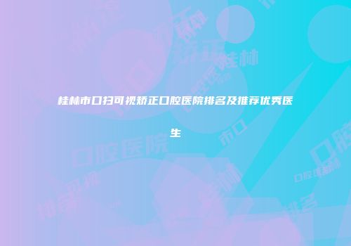 桂林市口扫可视矫正口腔医院排名及推荐优秀医生