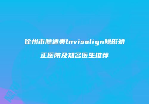 徐州市隐适美lnvisalign隐形矫正医院及知名医生推荐