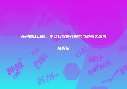 苏州国仕口腔：专业口腔医疗服务与种植义齿价格解析