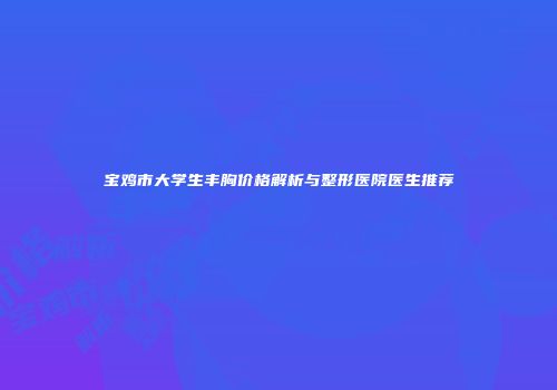 宝鸡市大学生丰胸价格解析与整形医院医生推荐