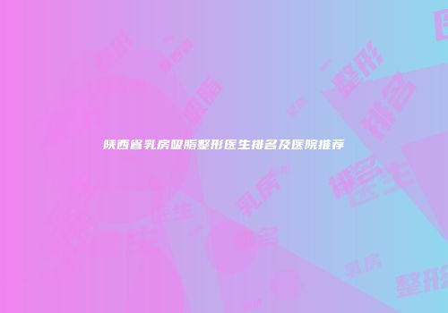 陕西省乳房吸脂整形医生排名及医院推荐