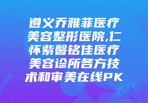 遵义乔雅菲医疗美容整形医院,仁怀紫馨铭佳医疗美容诊所各方技术和审美在线PK