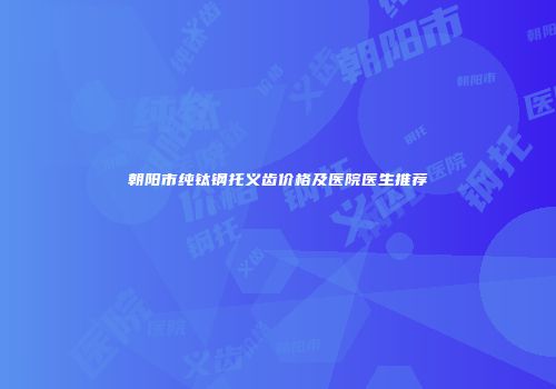 朝阳市纯钛钢托义齿价格及医院医生推荐