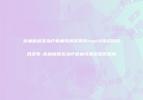 吉林省植发治疗疤痕性脱发医院top10排名榜综合发布-吉林省植发治疗疤痕性脱发整形医院