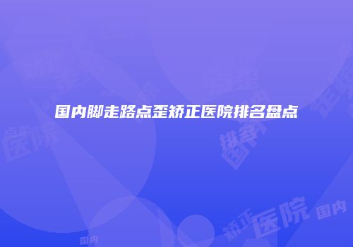 国内脚走路点歪矫正医院排名盘点