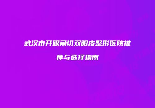 武汉市开眼角切双眼皮整形医院推荐与选择指南