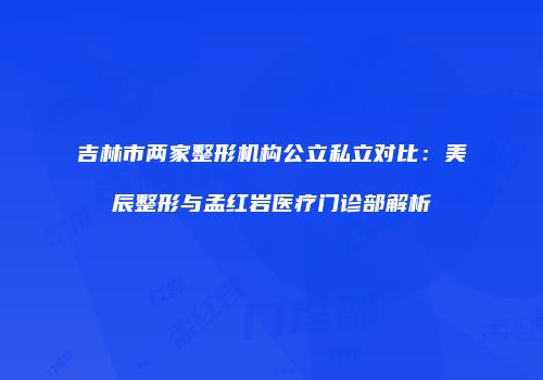吉林市两家整形机构公立私立对比：美辰整形与孟红岩医疗门诊部解析