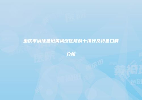 重庆市消除色斑黄褐斑医院前十排行及特色口碑分析