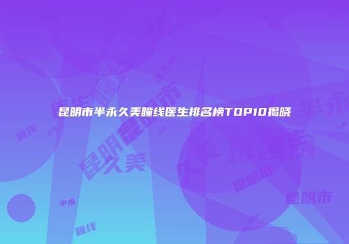 昆明市半永久美瞳线医生排名榜TOP10揭晓