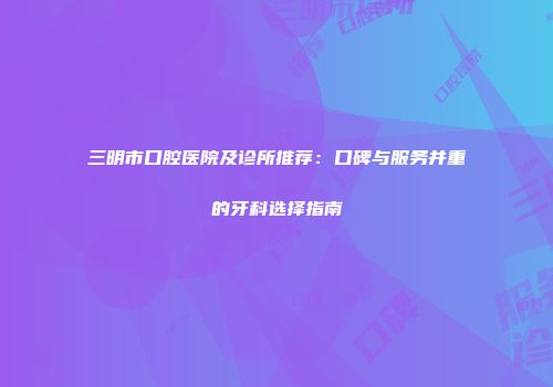 三明市口腔医院及诊所推荐：口碑与服务并重的牙科选择指南