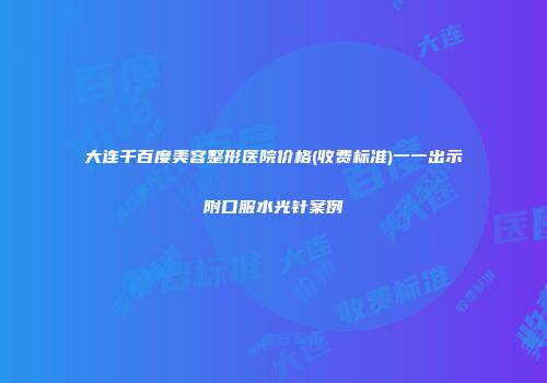 大连千百度美容整形医院价格(收费标准)一一出示附口服水光针案例