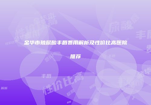 金华市玻尿酸丰唇费用解析及性价比高医院推荐