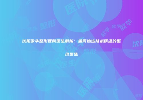 沈阳欧华整形医院医生解析：如何挑选技术精湛的整形医生