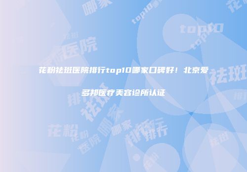 花粉祛斑医院排行top10哪家口碑好！北京爱多邦医疗美容诊所认证