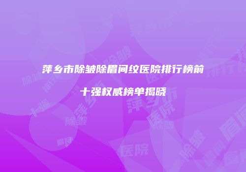 萍乡市除皱除眉间纹医院排行榜前十强权威榜单揭晓