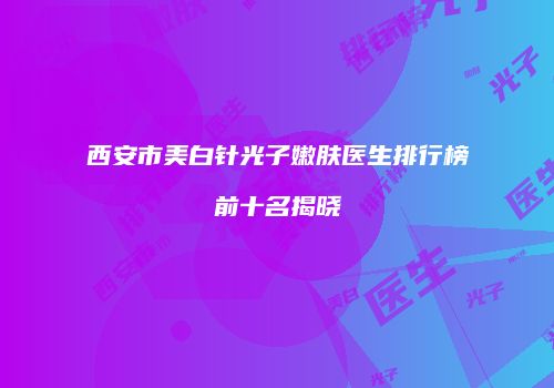 西安市美白针光子嫩肤医生排行榜前十名揭晓