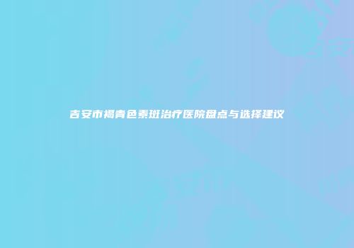 吉安市褐青色素斑治疗医院盘点与选择建议