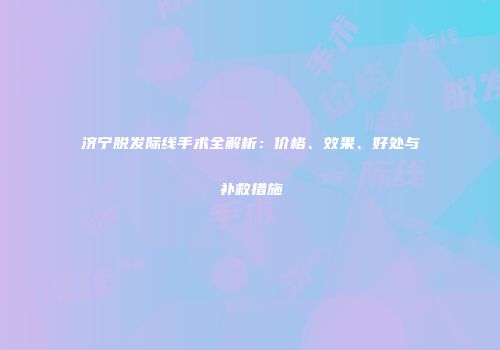 济宁脱发际线手术全解析：价格、效果、好处与补救措施