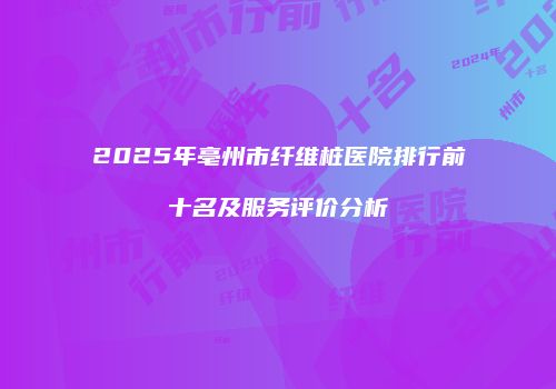 2025年亳州市纤维桩医院排行前十名及服务评价分析