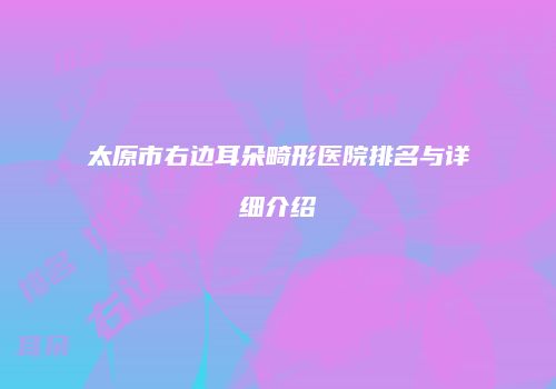 太原市右边耳朵畸形医院排名与详细介绍