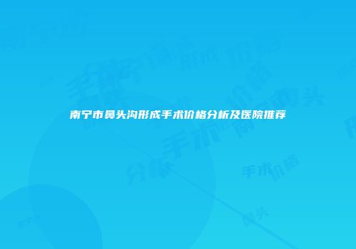 南宁市鼻头沟形成手术价格分析及医院推荐