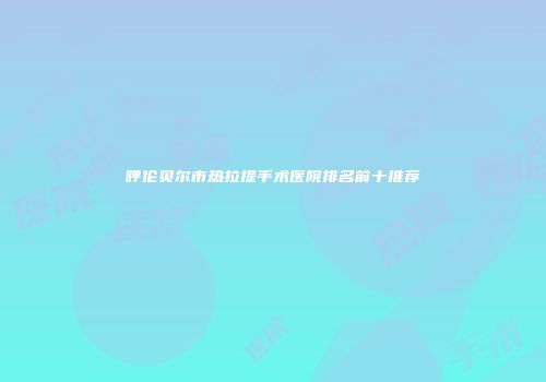 呼伦贝尔市热拉提手术医院排名前十推荐