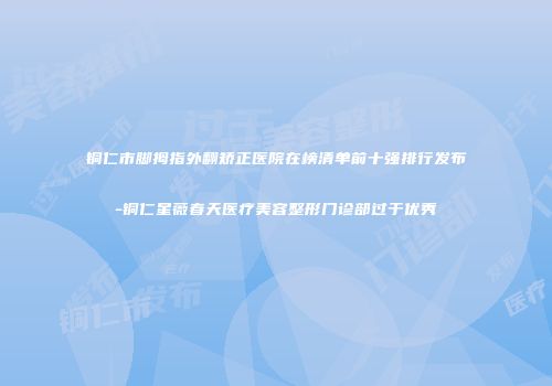 铜仁市脚拇指外翻矫正医院在榜清单前十强排行发布-铜仁星薇春天医疗美容整形门诊部过于优秀