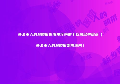 新乡市人的耳畸形医院排行榜前十权威名单盘点（新乡市人的耳畸形整形医院）
