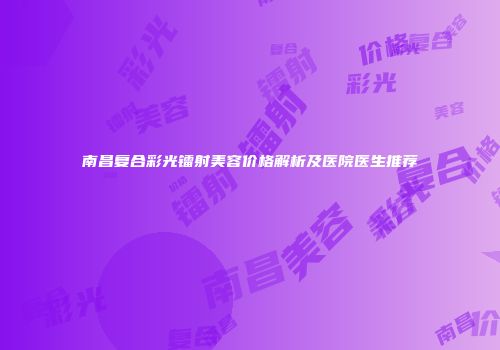 南昌复合彩光镭射美容价格解析及医院医生推荐