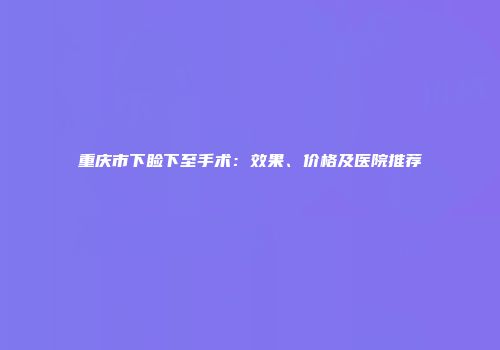 重庆市下睑下至手术：效果、价格及医院推荐