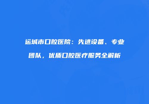 运城市口腔医院：先进设备、专业团队，优质口腔医疗服务全解析