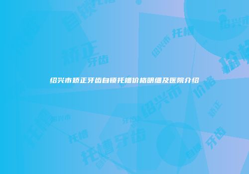 绍兴市矫正牙齿自锁托槽价格明细及医院介绍