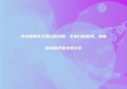河北邯郸乐牙堡口腔诊所：专业口腔服务，纯钛冠金属牙套案例分享