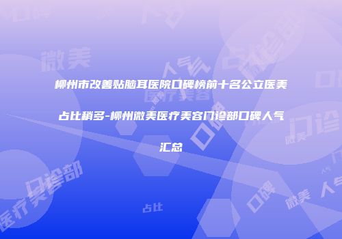 柳州市改善贴脑耳医院口碑榜前十名公立医美占比稍多-柳州微美医疗美容门诊部口碑人气汇总