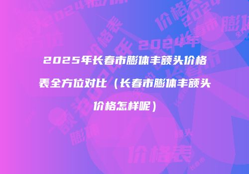 2025年长春市膨体丰额头价格表全方位对比（长春市膨体丰额头价格怎样呢）