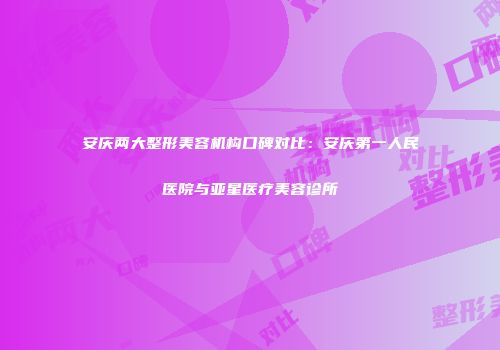 安庆两大整形美容机构口碑对比：安庆第一人民医院与亚星医疗美容诊所