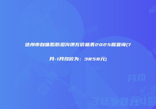 达州市自体脂肪泪沟填充价格表2025版查询(7月-1月均价为：3858元)